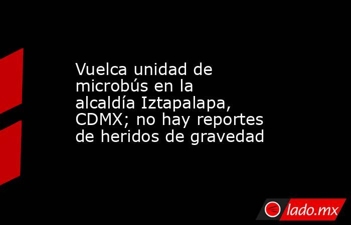 Vuelca unidad de microbús en la alcaldía Iztapalapa, CDMX; no hay reportes de heridos de gravedad. Noticias en tiempo real