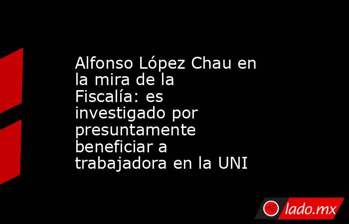 Alfonso López Chau en la mira de la Fiscalía: es investigado por presuntamente beneficiar a trabajadora en la UNI. Noticias en tiempo real