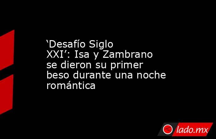 ‘Desafío Siglo XXI’: Isa y Zambrano se dieron su primer beso durante una noche romántica. Noticias en tiempo real