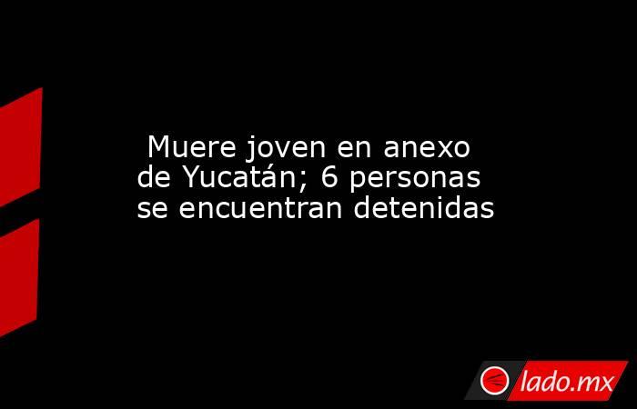  Muere joven en anexo de Yucatán; 6 personas se encuentran detenidas. Noticias en tiempo real