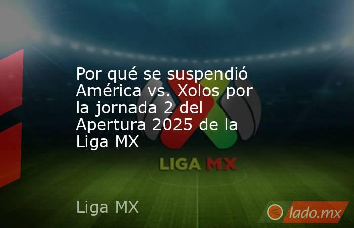 Por qué se suspendió América vs. Xolos por la jornada 2 del Apertura 2025 de la Liga MX. Noticias en tiempo real