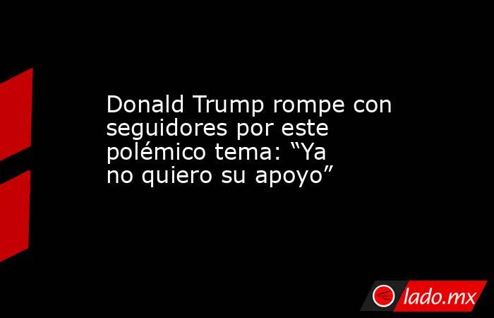 Donald Trump rompe con seguidores por este polémico tema: “Ya no quiero su apoyo” . Noticias en tiempo real
