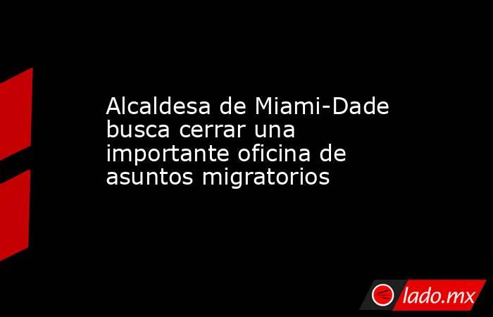 Alcaldesa de Miami-Dade busca cerrar una importante oficina de asuntos migratorios . Noticias en tiempo real