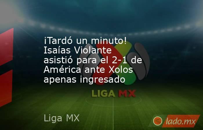 ¡Tardó un minuto! Isaías Violante asistió para el 2-1 de América ante Xolos apenas ingresado. Noticias en tiempo real
