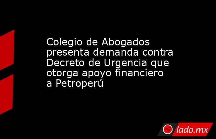 Colegio de Abogados presenta demanda contra Decreto de Urgencia que otorga apoyo financiero a Petroperú. Noticias en tiempo real