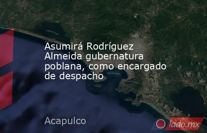 Asumirá Rodríguez Almeida gubernatura poblana, como encargado de despacho. Noticias en tiempo real