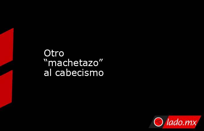 Otro “machetazo” al cabecismo. Noticias en tiempo real