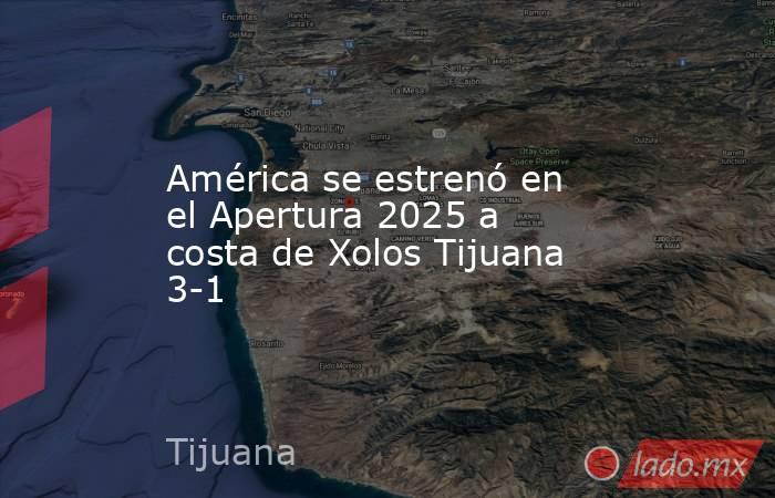 América se estrenó en el Apertura 2025 a costa de Xolos Tijuana 3-1. Noticias en tiempo real