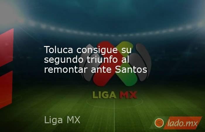 Toluca consigue su segundo triunfo al remontar ante Santos. Noticias en tiempo real