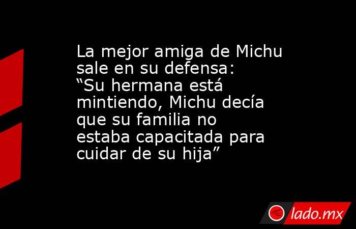 La mejor amiga de Michu sale en su defensa: “Su hermana está mintiendo, Michu decía que su familia no estaba capacitada para cuidar de su hija” . Noticias en tiempo real
