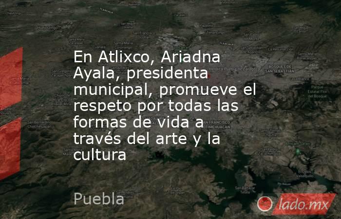 En Atlixco, Ariadna Ayala, presidenta municipal, promueve el respeto por todas las formas de vida a través del arte y la cultura. Noticias en tiempo real