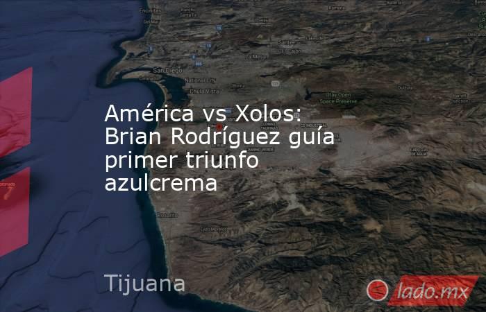 América vs Xolos: Brian Rodríguez guía primer triunfo azulcrema. Noticias en tiempo real
