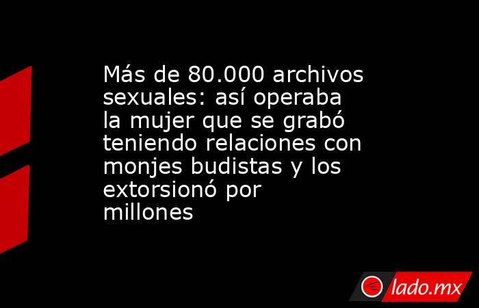 Más de 80.000 archivos sexuales: así operaba la mujer que se grabó teniendo relaciones con monjes budistas y los extorsionó por millones. Noticias en tiempo real