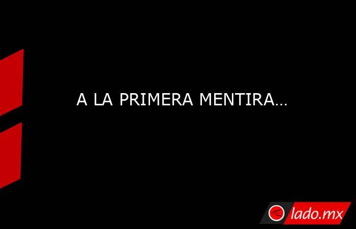 A LA PRIMERA MENTIRA…. Noticias en tiempo real