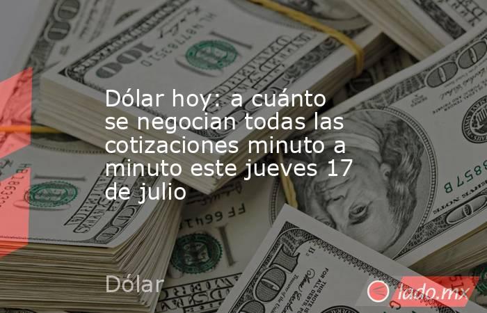 Dólar hoy: a cuánto se negocian todas las cotizaciones minuto a minuto este jueves 17 de julio. Noticias en tiempo real