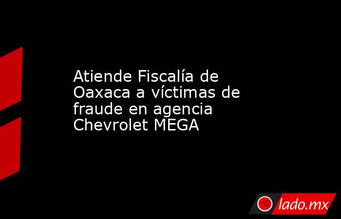 Atiende Fiscalía de Oaxaca a víctimas de fraude en agencia Chevrolet MEGA. Noticias en tiempo real