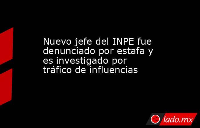 Nuevo jefe del INPE fue denunciado por estafa y es investigado por tráfico de influencias. Noticias en tiempo real