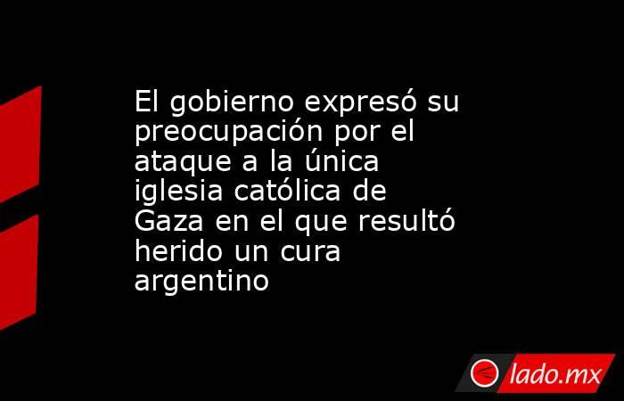 El gobierno expresó su preocupación por el ataque a la única iglesia católica de Gaza en el que resultó herido un cura argentino. Noticias en tiempo real