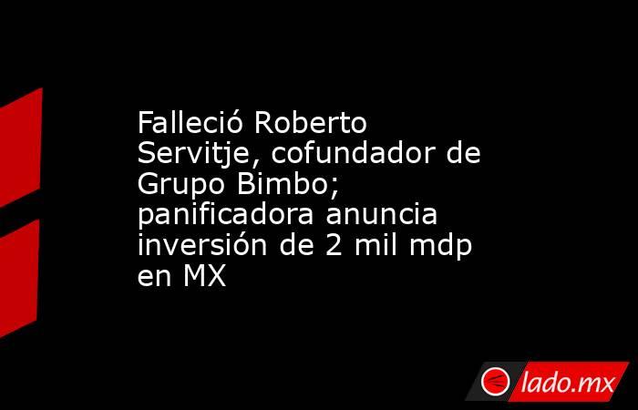 Falleció Roberto Servitje, cofundador de Grupo Bimbo; panificadora anuncia inversión de 2 mil mdp en MX. Noticias en tiempo real