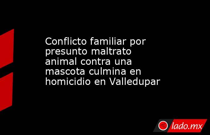 Conflicto familiar por presunto maltrato animal contra una mascota culmina en homicidio en Valledupar. Noticias en tiempo real