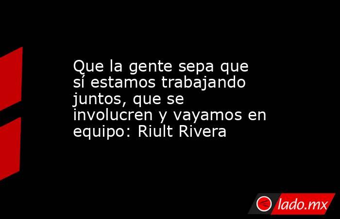 Que la gente sepa que sí estamos trabajando juntos, que se involucren y vayamos en equipo: Riult Rivera. Noticias en tiempo real