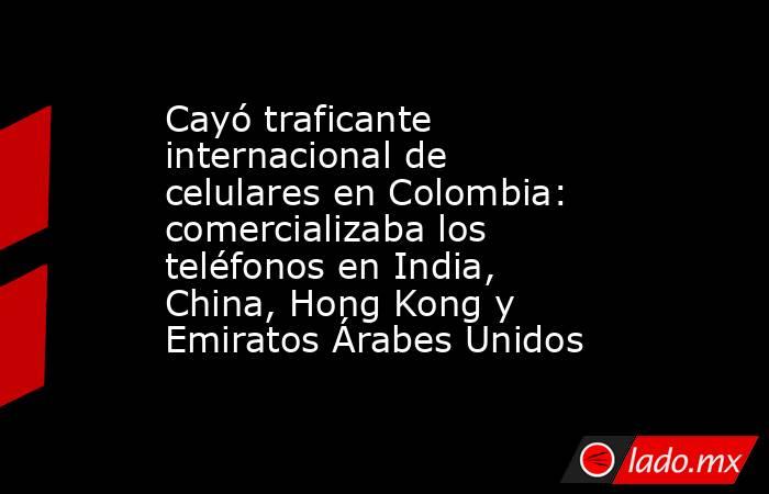 Cayó traficante internacional de celulares en Colombia: comercializaba los teléfonos en India, China, Hong Kong y Emiratos Árabes Unidos. Noticias en tiempo real