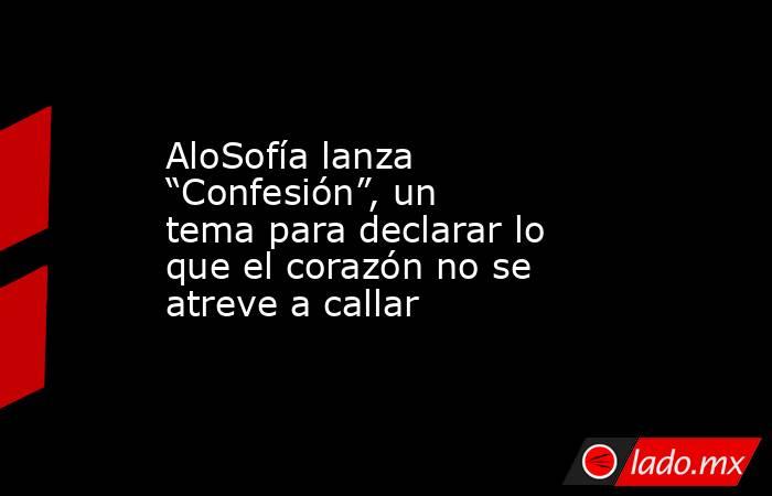 AloSofía lanza “Confesión”, un tema para declarar lo que el corazón no se atreve a callar. Noticias en tiempo real