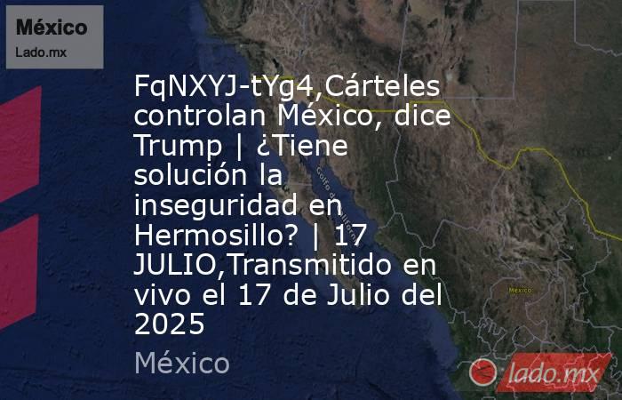 FqNXYJ-tYg4,Cárteles controlan México, dice Trump | ¿Tiene solución la inseguridad en Hermosillo? | 17 JULIO,Transmitido en vivo el 17 de Julio del 2025. Noticias en tiempo real