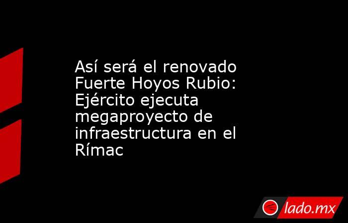 Así será el renovado Fuerte Hoyos Rubio: Ejército ejecuta megaproyecto de infraestructura en el Rímac. Noticias en tiempo real
