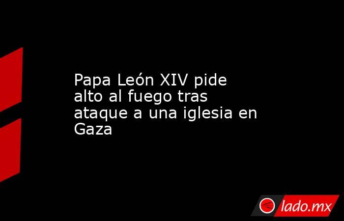 Papa León XIV pide alto al fuego tras ataque a una iglesia en Gaza. Noticias en tiempo real