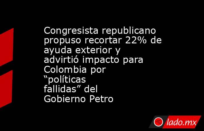 Congresista republicano propuso recortar 22% de ayuda exterior y advirtió impacto para Colombia por “políticas fallidas” del Gobierno Petro. Noticias en tiempo real