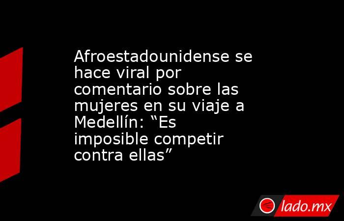 Afroestadounidense se hace viral por comentario sobre las mujeres en su viaje a Medellín: “Es imposible competir contra ellas”. Noticias en tiempo real