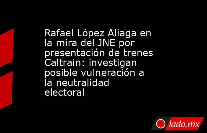 Rafael López Aliaga en la mira del JNE por presentación de trenes Caltrain: investigan posible vulneración a la neutralidad electoral. Noticias en tiempo real