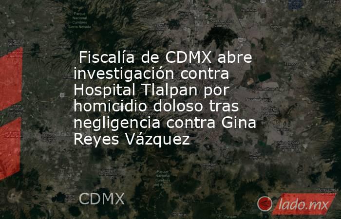  Fiscalía de CDMX abre investigación contra Hospital Tlalpan por homicidio doloso tras negligencia contra Gina Reyes Vázquez . Noticias en tiempo real