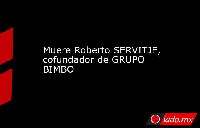 Muere Roberto SERVITJE, cofundador de GRUPO BIMBO. Noticias en tiempo real