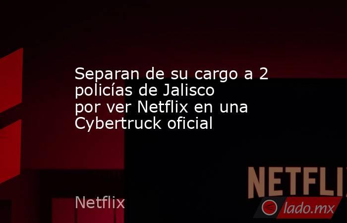 Separan de su cargo a 2 policías de Jalisco por ver Netflix en una Cybertruck oficial. Noticias en tiempo real