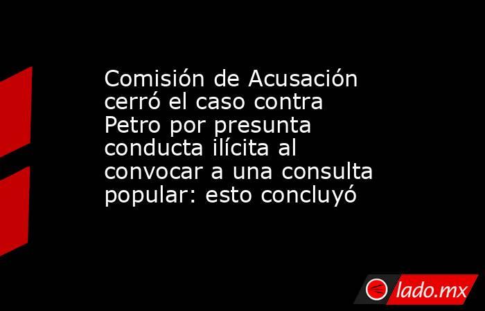 Comisión de Acusación cerró el caso contra Petro por presunta conducta ilícita al convocar a una consulta popular: esto concluyó. Noticias en tiempo real