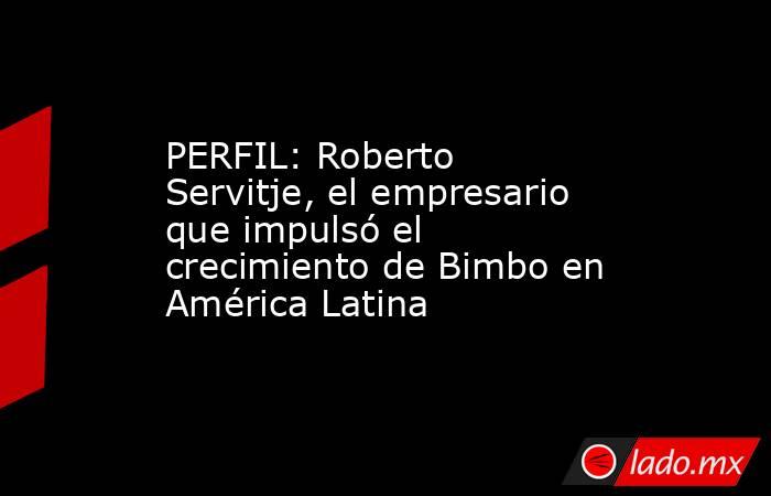 PERFIL: Roberto Servitje, el empresario que impulsó el crecimiento de Bimbo en América Latina. Noticias en tiempo real