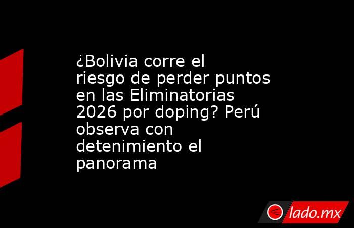 ¿Bolivia corre el riesgo de perder puntos en las Eliminatorias 2026 por doping? Perú observa con detenimiento el panorama. Noticias en tiempo real