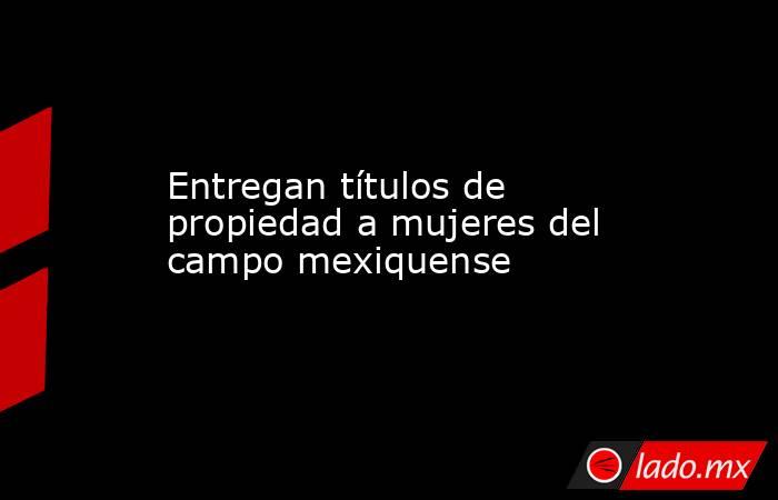 Entregan títulos de propiedad a mujeres del campo mexiquense. Noticias en tiempo real