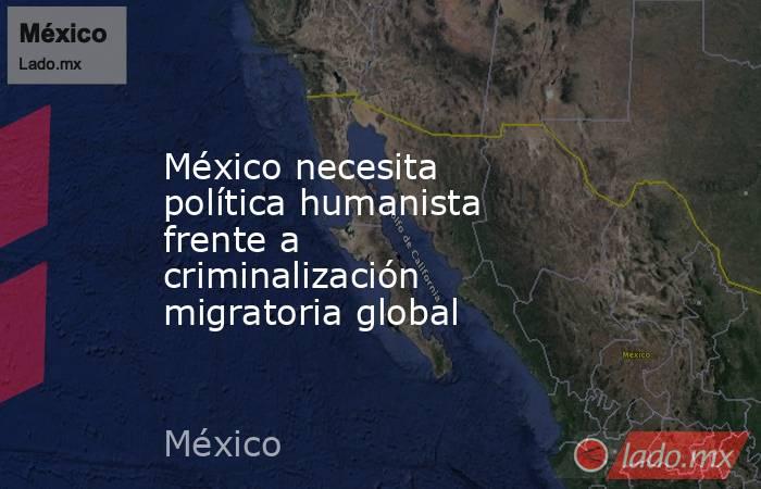 México necesita política humanista frente a criminalización migratoria global. Noticias en tiempo real