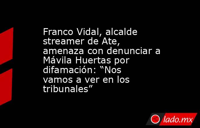 Franco Vidal, alcalde streamer de Ate, amenaza con denunciar a Mávila Huertas por difamación: “Nos vamos a ver en los tribunales”. Noticias en tiempo real