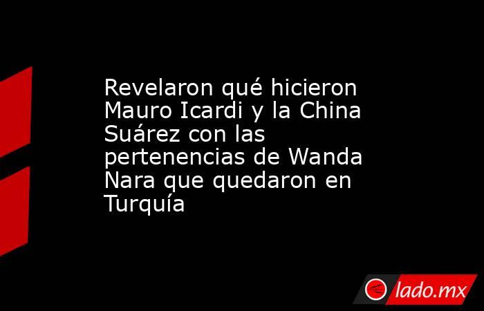 Revelaron qué hicieron Mauro Icardi y la China Suárez con las pertenencias de Wanda Nara que quedaron en Turquía. Noticias en tiempo real