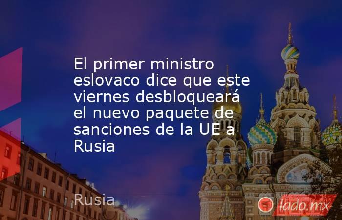 El primer ministro eslovaco dice que este viernes desbloqueará el nuevo paquete de sanciones de la UE a Rusia. Noticias en tiempo real