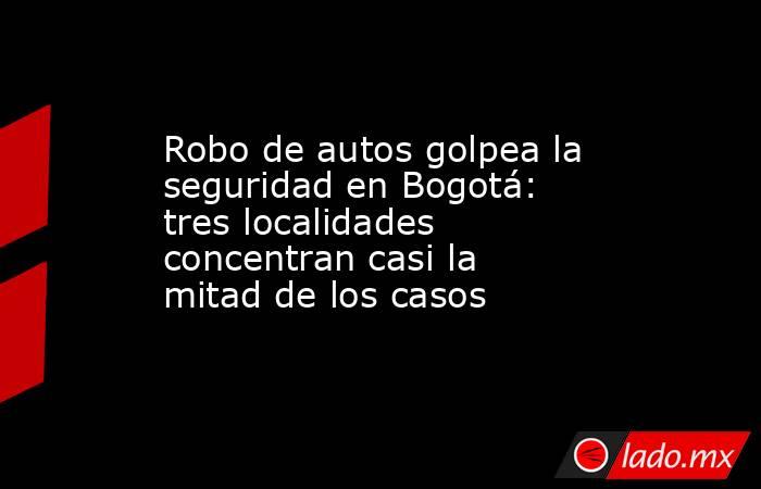 Robo de autos golpea la seguridad en Bogotá: tres localidades concentran casi la mitad de los casos . Noticias en tiempo real