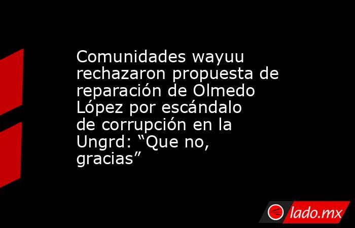 Comunidades wayuu rechazaron propuesta de reparación de Olmedo López por escándalo de corrupción en la Ungrd: “Que no, gracias”. Noticias en tiempo real