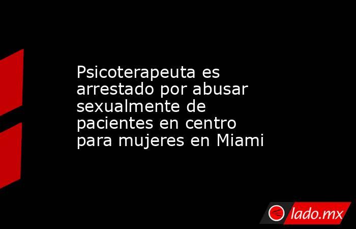 Psicoterapeuta es arrestado por abusar sexualmente de pacientes en centro para mujeres en Miami. Noticias en tiempo real