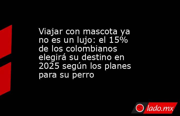 Viajar con mascota ya no es un lujo: el 15% de los colombianos elegirá su destino en 2025 según los planes para su perro. Noticias en tiempo real
