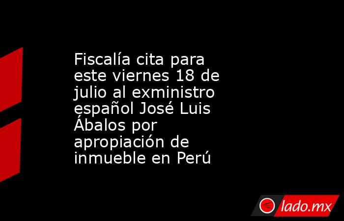 Fiscalía cita para este viernes 18 de julio al exministro español José Luis Ábalos por apropiación de inmueble en Perú. Noticias en tiempo real