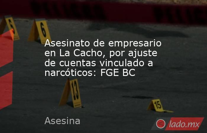 Asesinato de empresario en La Cacho, por ajuste de cuentas vinculado a narcóticos: FGE BC. Noticias en tiempo real